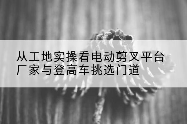 长乐电动剪叉升降平台厂家-从工地实操看电动剪叉平台厂家与登高车挑选门道