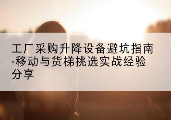 长乐移动式升降机怎么选-工厂采购升降设备避坑指南-移动与货梯挑选实战经验分享
