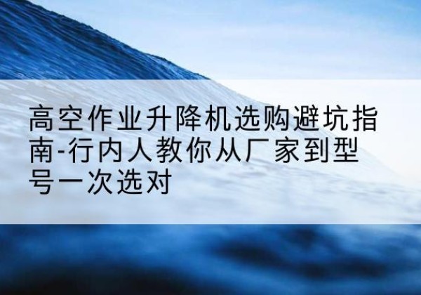 长乐升降平台厂家-高空作业升降机选购避坑指南-行内人教你从厂家到型号一次选对