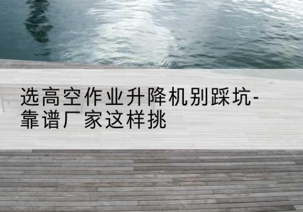 长乐剪叉式升降机厂家-选高空作业升降机别踩坑-靠谱厂家这样挑