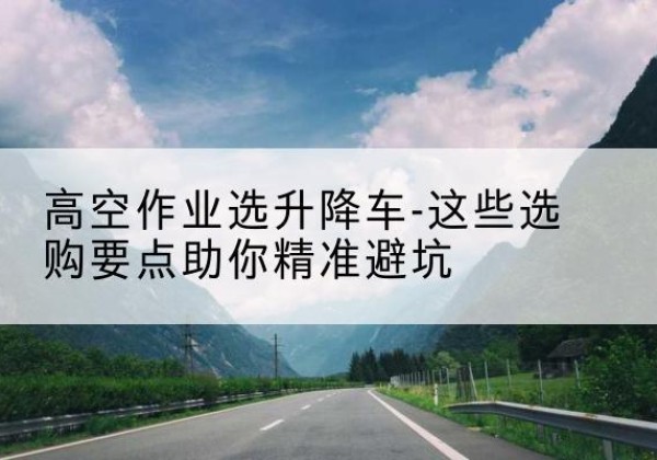 长乐升降车厂家-高空作业选升降车-这些选购要点助你*避坑