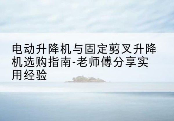 长乐电动升降机怎么选-电动升降机与固定剪叉升降机选购指南-老师傅分享实用经验