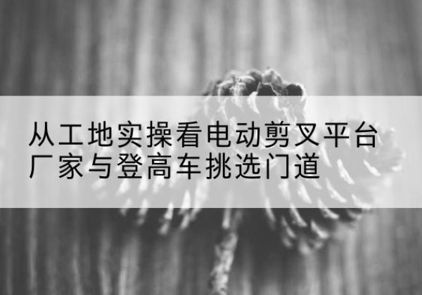 长乐电动剪叉升降平台厂家-从工地实操看电动剪叉平台厂家与登高车挑选门道