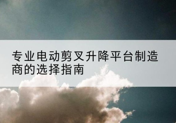 长乐电动剪叉升降平台厂家-专业电动剪叉升降平台制造商的选择指南